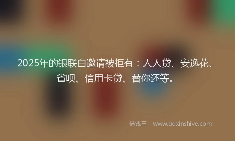 2025年的银联白邀请被拒有：人人贷、安逸花、省呗、信用卡贷、替你还等。