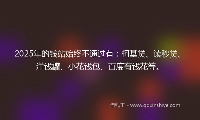 2025年的钱站始终不通过有：柯基贷、读秒贷、洋钱罐、小花钱包、百度有钱花等。