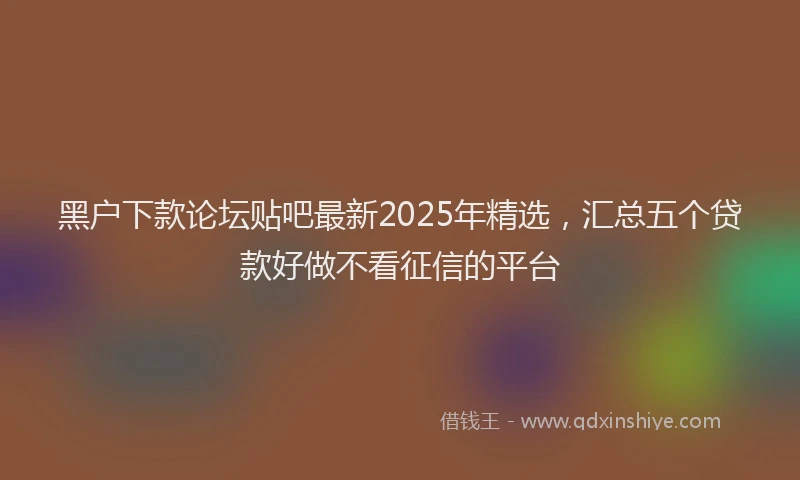 黑户下款论坛贴吧最新2025年精选，汇总五个贷款好做不看征信的平台