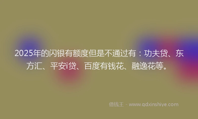 2025年的闪银有额度但是不通过有：功夫贷、东方汇、平安i贷、百度有钱花、融逸花等。