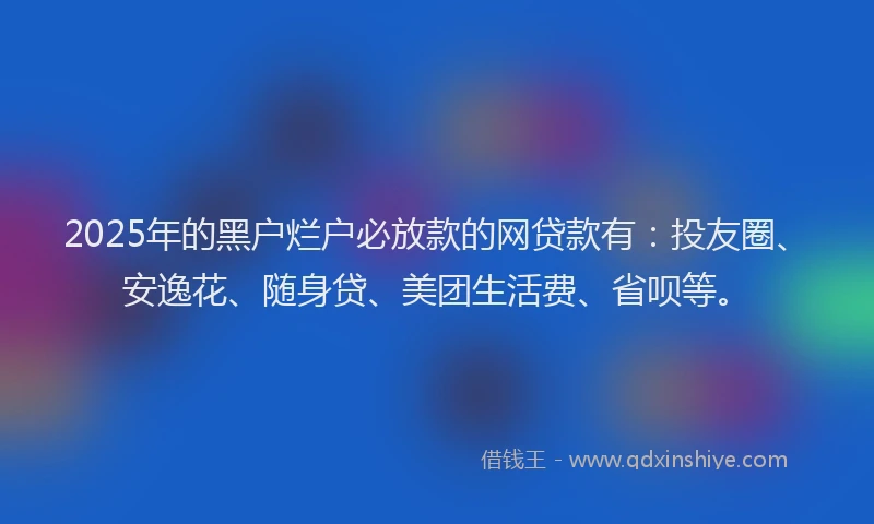 2025年的黑户烂户必放款的网贷款有：投友圈、安逸花、随身贷、美团生活费、省呗等。
