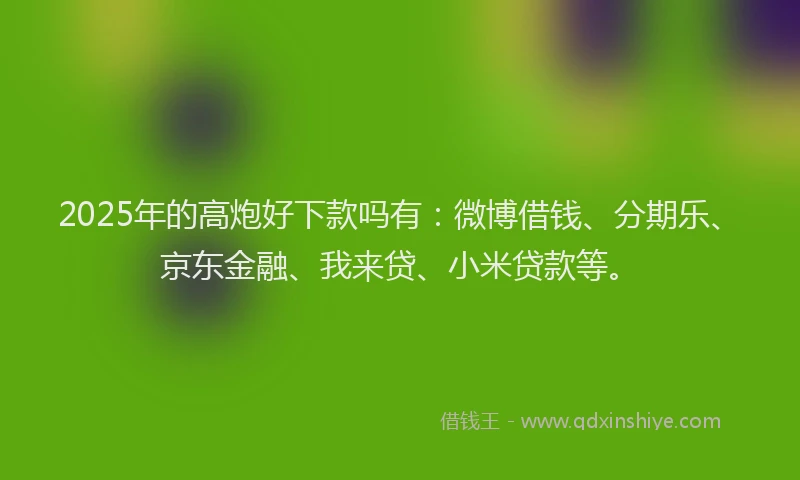 2025年的高炮好下款吗有：微博借钱、分期乐、京东金融、我来贷、小米贷款等。