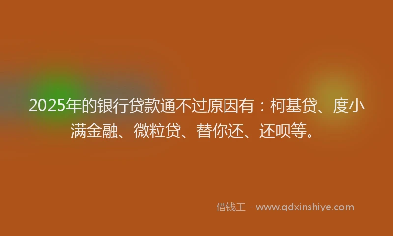 2025年的银行贷款通不过原因有：柯基贷、度小满金融、微粒贷、替你还、还呗等。
