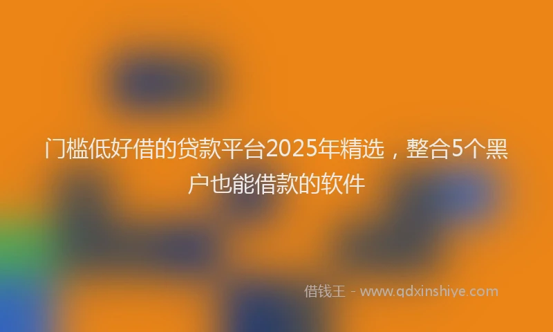 门槛低好借的贷款平台2025年精选，整合5个黑户也能借款的软件