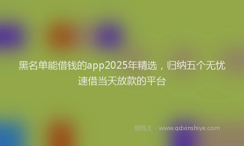 黑名单能借钱的app2025年精选，归纳五个无忧速借当天放款的平台