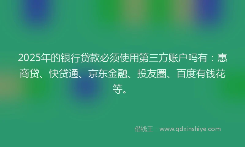 2025年的银行贷款必须使用第三方账户吗有：惠商贷、快贷通、京东金融、投友圈、百度有钱花等。