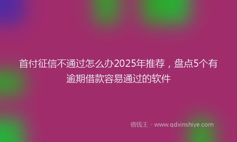 首付征信不通过怎么办2025年推荐，盘点5个有逾期借款容易通过的软件