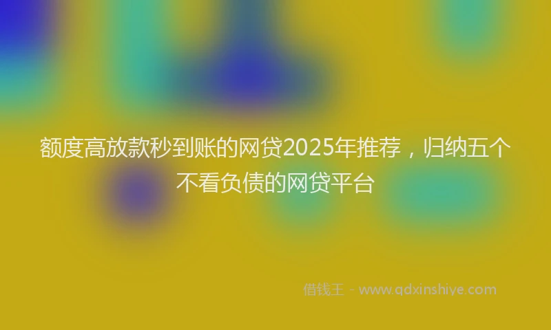 额度高放款秒到账的网贷2025年推荐，归纳五个不看负债的网贷平台