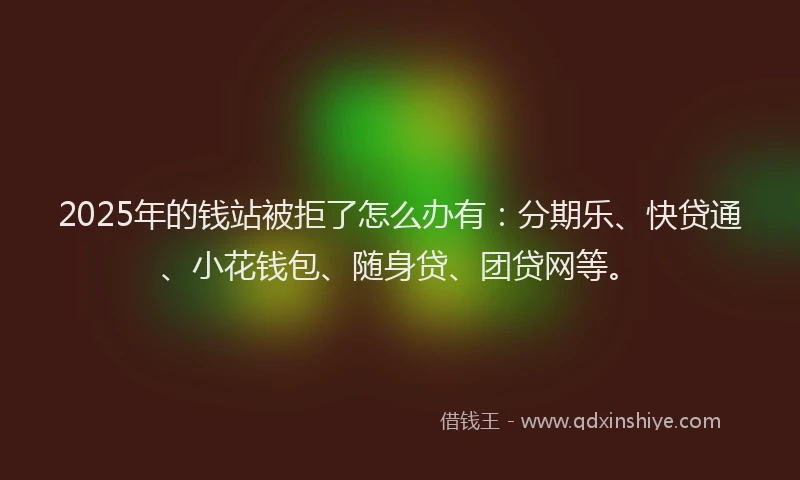 2025年的钱站被拒了怎么办有：分期乐、快贷通、小花钱包、随身贷、团贷网等。