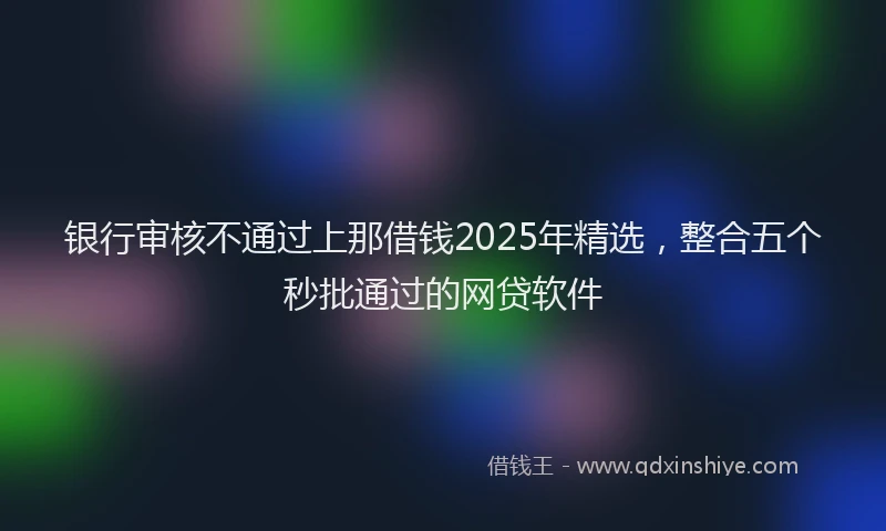 银行审核不通过上那借钱2025年精选，整合五个秒批通过的网贷软件