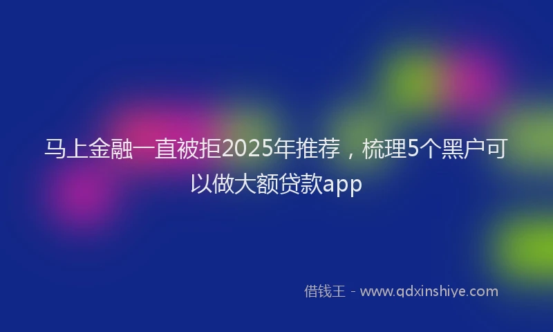 马上金融一直被拒2025年推荐，梳理5个黑户可以做大额贷款app