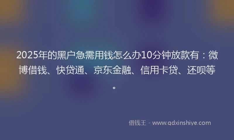 2025年的黑户急需用钱怎么办10分钟放款有：微博借钱、快贷通、京东金融、信用卡贷、还呗等。
