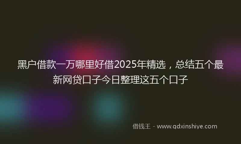 黑户借款一万哪里好借2025年精选，总结五个最新网贷口子今日整理这五个口子