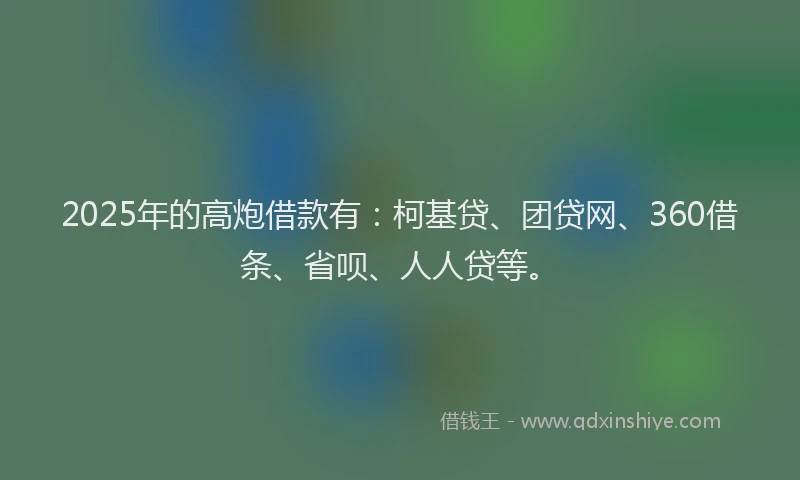 2025年的高炮借款有：柯基贷、团贷网、360借条、省呗、人人贷等。