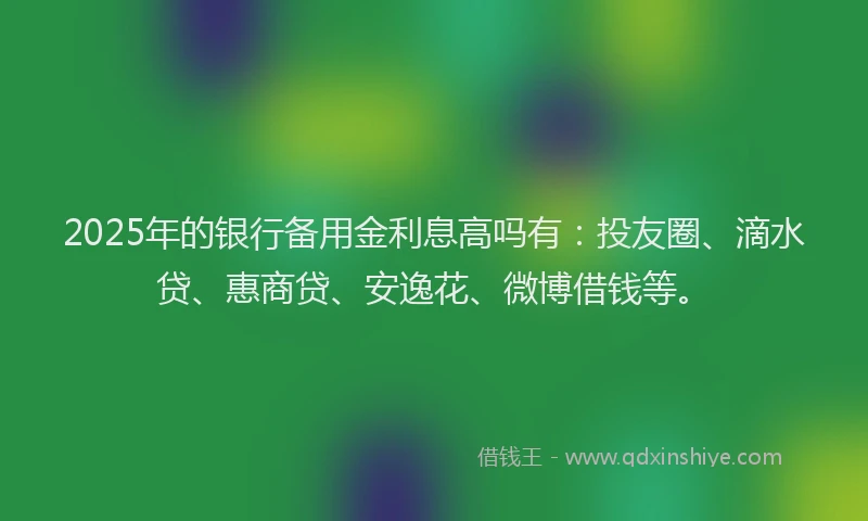 2025年的银行备用金利息高吗有：投友圈、滴水贷、惠商贷、安逸花、微博借钱等。