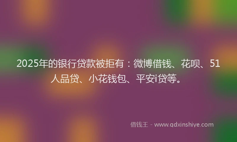 2025年的银行贷款被拒有：微博借钱、花呗、51人品贷、小花钱包、平安i贷等。