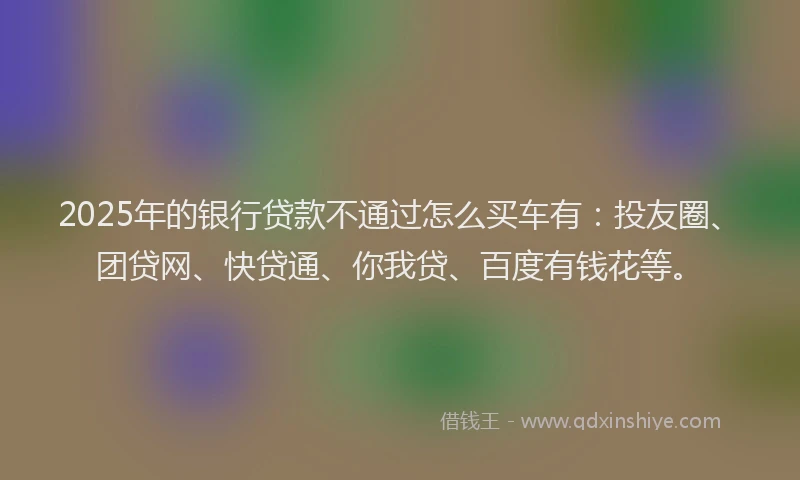 2025年的银行贷款不通过怎么买车有：投友圈、团贷网、快贷通、你我贷、百度有钱花等。
