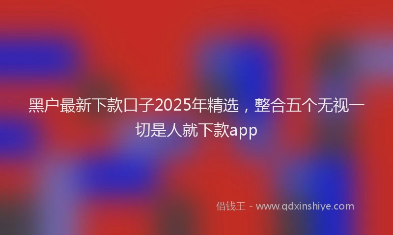 黑户最新下款口子2025年精选，整合五个无视一切是人就下款app