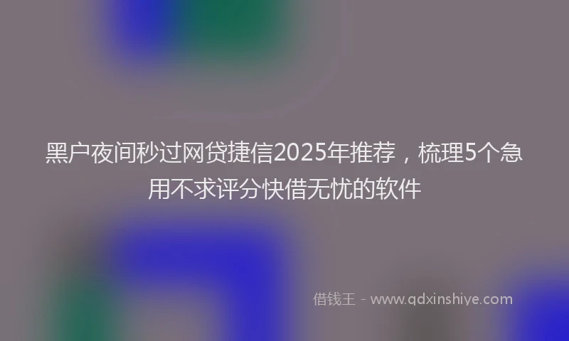 黑户夜间秒过网贷捷信2025年推荐，梳理5个急用不求评分快借无忧的软件