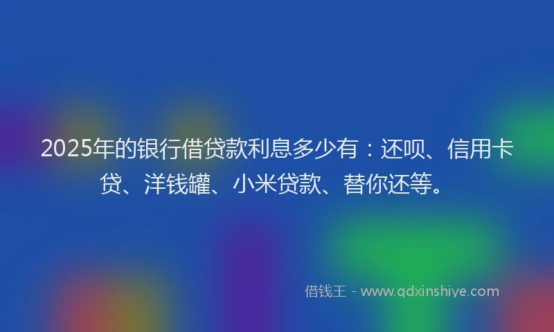 2025年的银行借贷款利息多少有：还呗、信用卡贷、洋钱罐、小米贷款、替你还等。