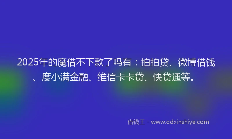 2025年的魔借不下款了吗有：拍拍贷、微博借钱、度小满金融、维信卡卡贷、快贷通等。
