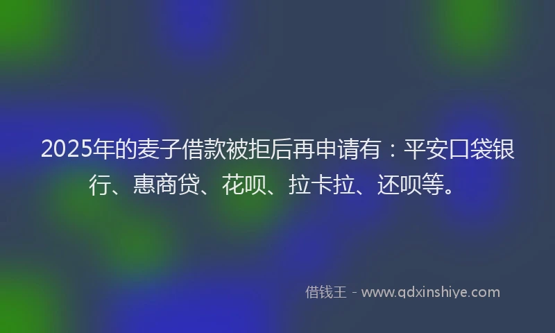 2025年的麦子借款被拒后再申请有：平安口袋银行、惠商贷、花呗、拉卡拉、还呗等。