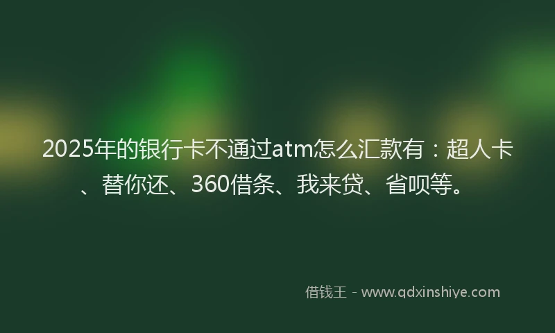 2025年的银行卡不通过atm怎么汇款有：超人卡、替你还、360借条、我来贷、省呗等。