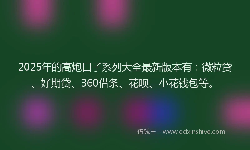 2025年的高炮口子系列大全最新版本有：微粒贷、好期贷、360借条、花呗、小花钱包等。