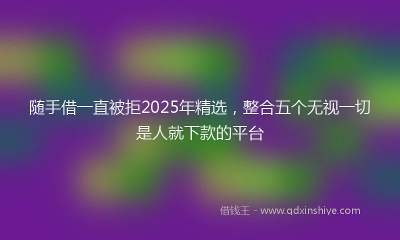 随手借一直被拒2025年精选，整合五个无视一切是人就下款的平台