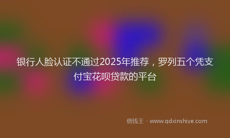 银行人脸认证不通过2025年推荐，罗列五个凭支付宝花呗贷款的平台
