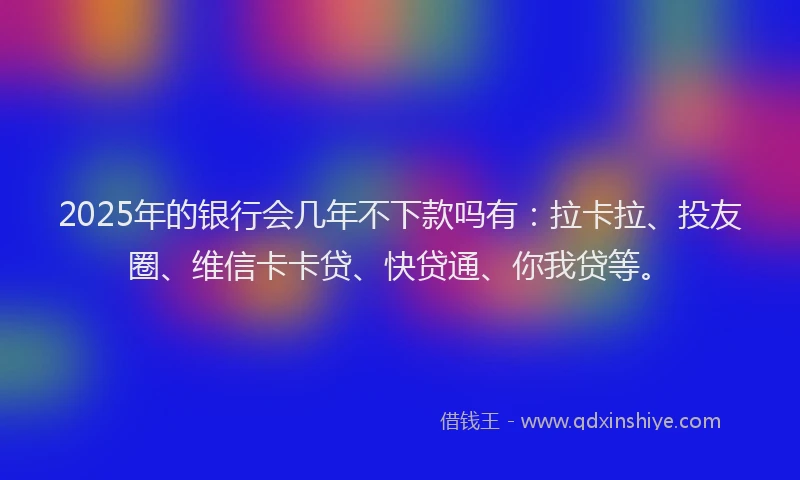 2025年的银行会几年不下款吗有：拉卡拉、投友圈、维信卡卡贷、快贷通、你我贷等。