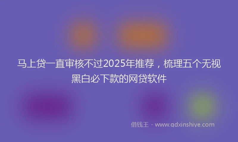 马上贷一直审核不过2025年推荐，梳理五个无视黑白必下款的网贷软件