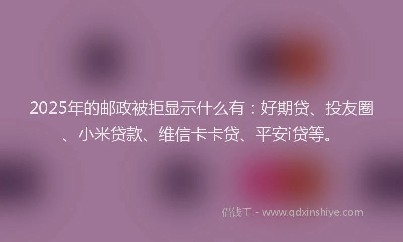 2025年的邮政被拒显示什么有：好期贷、投友圈、小米贷款、维信卡卡贷、平安i贷等。