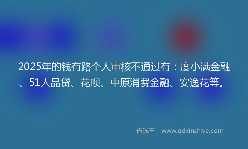 2025年的钱有路个人审核不通过有：度小满金融、51人品贷、花呗、中原消费金融、安逸花等。