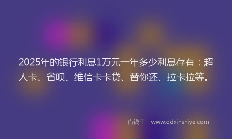 2025年的银行利息1万元一年多少利息存有：超人卡、省呗、维信卡卡贷、替你还、拉卡拉等。