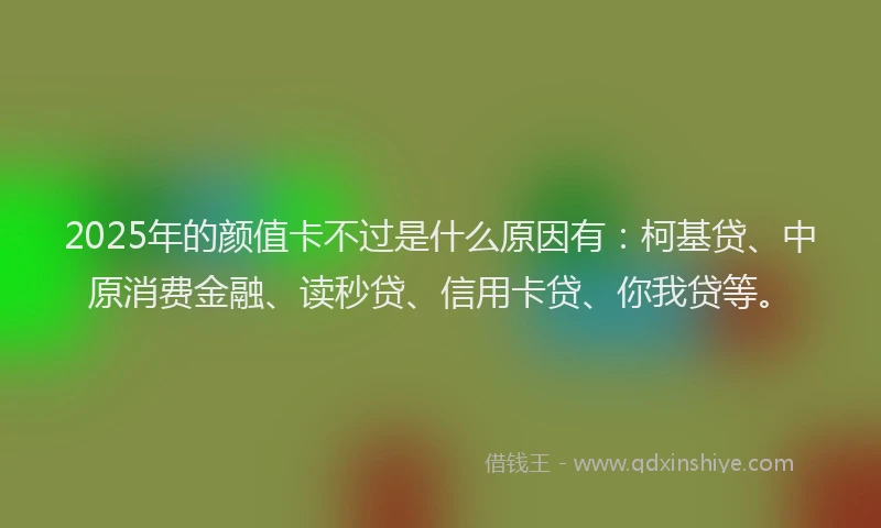 2025年的颜值卡不过是什么原因有：柯基贷、中原消费金融、读秒贷、信用卡贷、你我贷等。