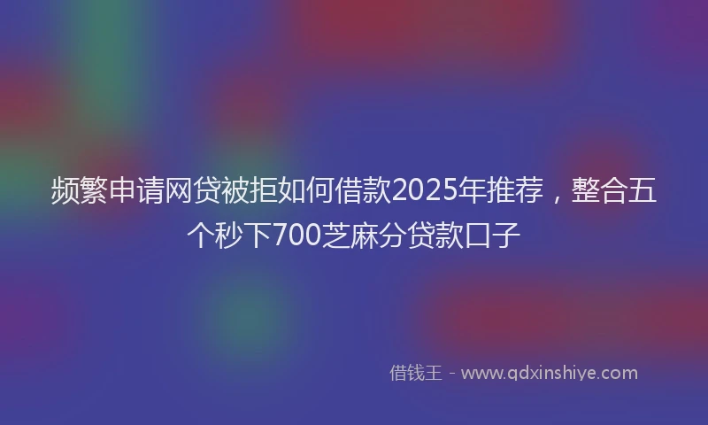 频繁申请网贷被拒如何借款2025年推荐，整合五个秒下700芝麻分贷款口子