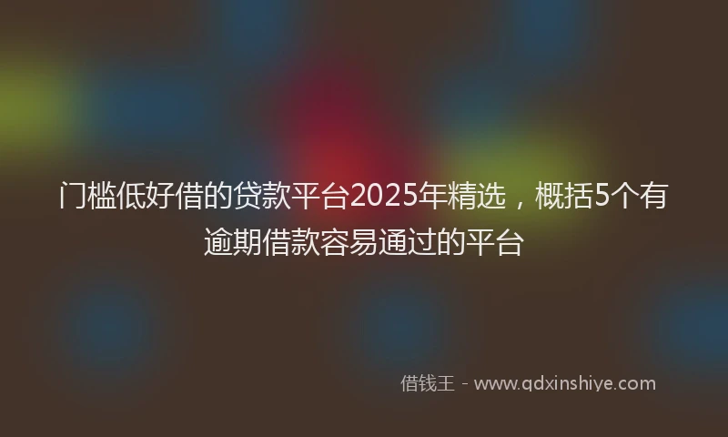 门槛低好借的贷款平台2025年精选，概括5个有逾期借款容易通过的平台