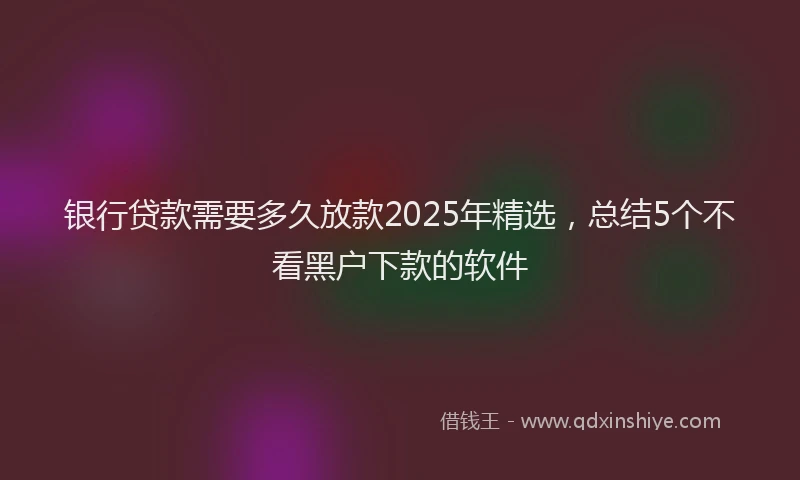 银行贷款需要多久放款2025年精选，总结5个不看黑户下款的软件