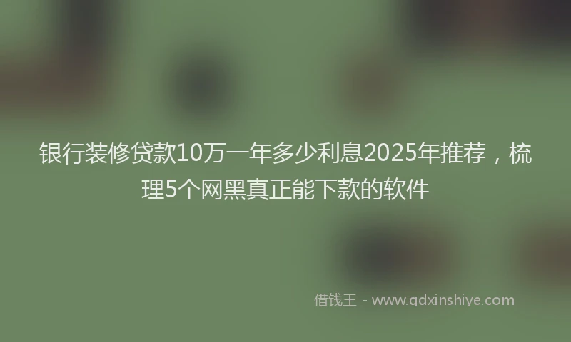 银行装修贷款10万一年多少利息2025年推荐，梳理5个网黑真正能下款的软件