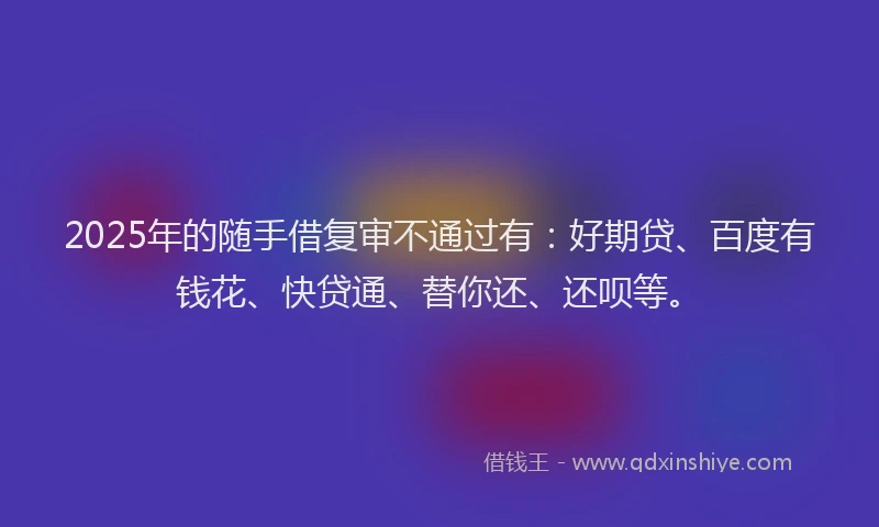 2025年的随手借复审不通过有：好期贷、百度有钱花、快贷通、替你还、还呗等。