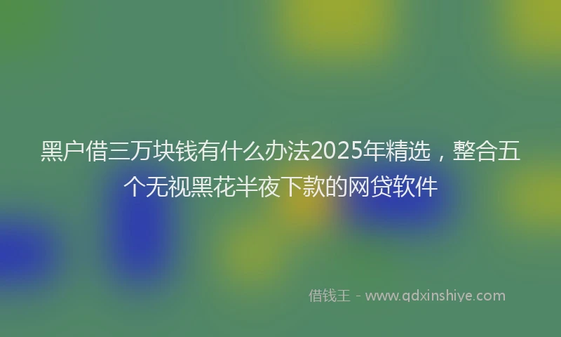黑户借三万块钱有什么办法2025年精选，整合五个无视黑花半夜下款的网贷软件