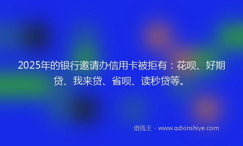 2025年的银行邀请办信用卡被拒有：花呗、好期贷、我来贷、省呗、读秒贷等。