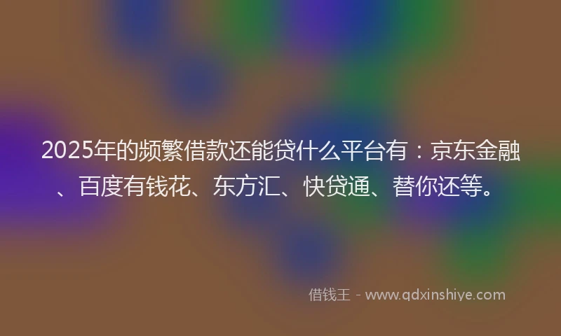 2025年的频繁借款还能贷什么平台有：京东金融、百度有钱花、东方汇、快贷通、替你还等。