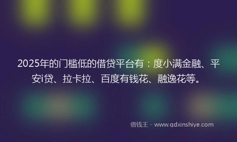 2025年的门槛低的借贷平台有：度小满金融、平安i贷、拉卡拉、百度有钱花、融逸花等。