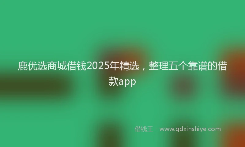 鹿优选商城借钱2025年精选，整理五个靠谱的借款app