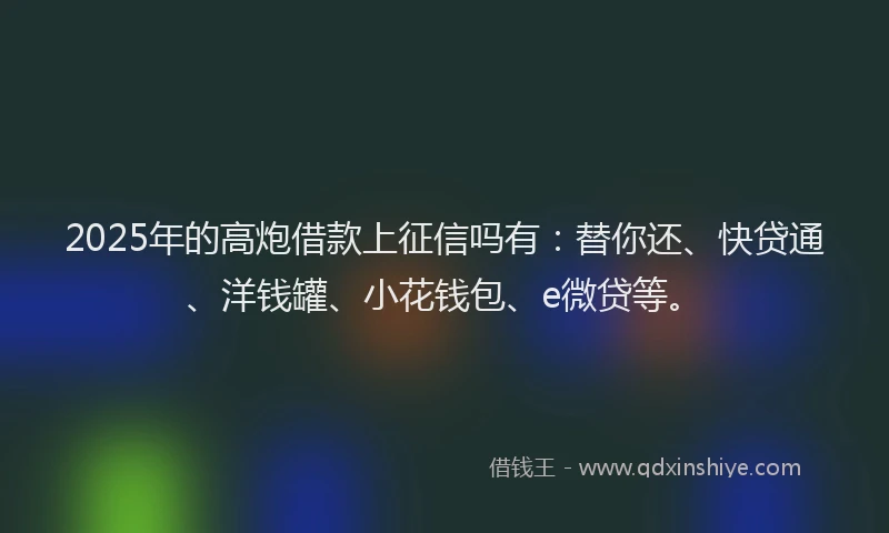 2025年的高炮借款上征信吗有：替你还、快贷通、洋钱罐、小花钱包、e微贷等。