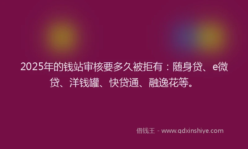 2025年的钱站审核要多久被拒有：随身贷、e微贷、洋钱罐、快贷通、融逸花等。