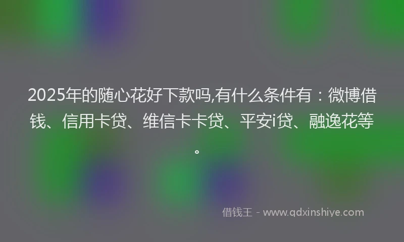 2025年的随心花好下款吗,有什么条件有：微博借钱、信用卡贷、维信卡卡贷、平安i贷、融逸花等。