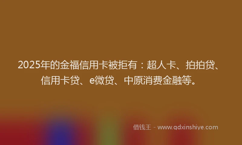 2025年的金福信用卡被拒有：超人卡、拍拍贷、信用卡贷、e微贷、中原消费金融等。